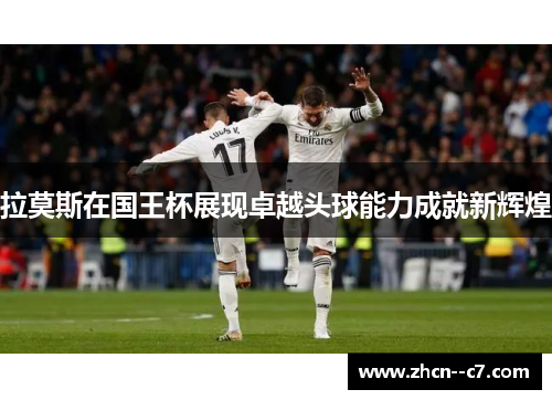 拉莫斯在国王杯展现卓越头球能力成就新辉煌 拉莫斯在国王杯展现卓越头球能力成就新辉煌