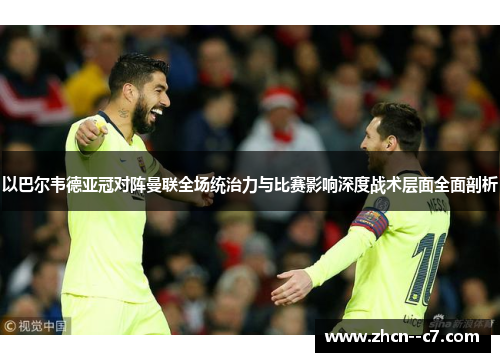以巴尔韦德亚冠对阵曼联全场统治力与比赛影响深度战术层面全面剖析 以巴尔韦德亚冠对阵曼联全场统治力与比赛影响深度战术层面全面剖析