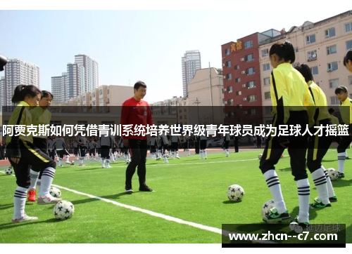 阿贾克斯如何凭借青训系统培养世界级青年球员成为足球人才摇篮